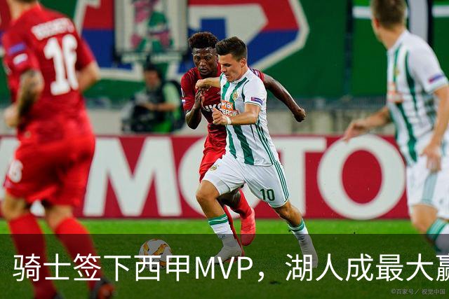 骑士签下西甲MVP，湖人成最大赢家，压价争取库明加升级锋线